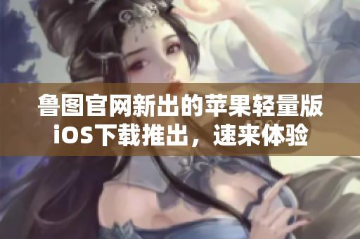 魯圖官網(wǎng)新出的蘋果輕量版iOS下載推出，速來體驗