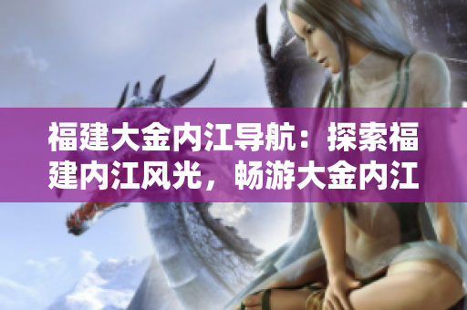 福建大金內(nèi)江導(dǎo)航：探索福建內(nèi)江風(fēng)光，暢游大金內(nèi)江美景
