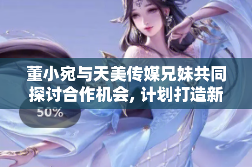 董小宛與天美傳媒兄妹共同探討合作機會, 計劃打造新的文化娛樂品牌