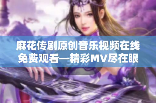麻花傳劇原創(chuàng)音樂視頻在線免費觀看—精彩MV盡在眼前