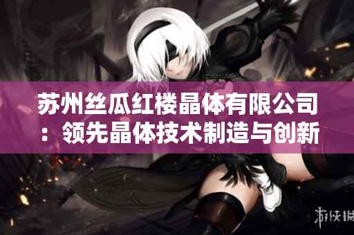 蘇州絲瓜紅樓晶體有限公司：領(lǐng)先晶體技術(shù)制造與創(chuàng)新應(yīng)用，助力高科技產(chǎn)業(yè)發(fā)展