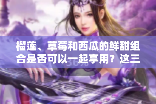 榴蓮、草莓和西瓜的鮮甜組合是否可以一起享用？這三種水果是否可以相互搭配？ 