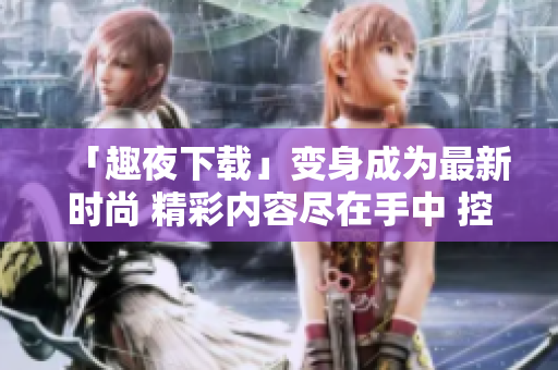「趣夜下載」變身成為最新時(shí)尚 精彩內(nèi)容盡在手中 控制權(quán)
