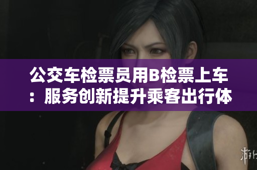 公交車檢票員用B檢票上車：服務(wù)創(chuàng)新提升乘客出行體驗