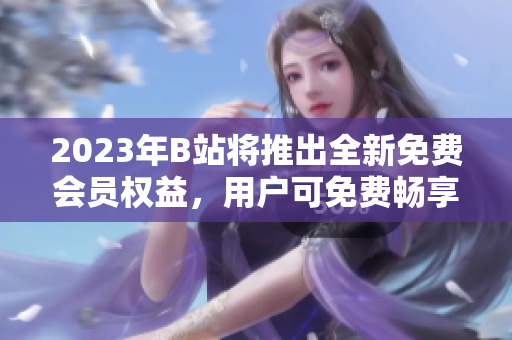 2023年B站將推出全新免費(fèi)會(huì)員權(quán)益，用戶可免費(fèi)暢享視頻內(nèi)容