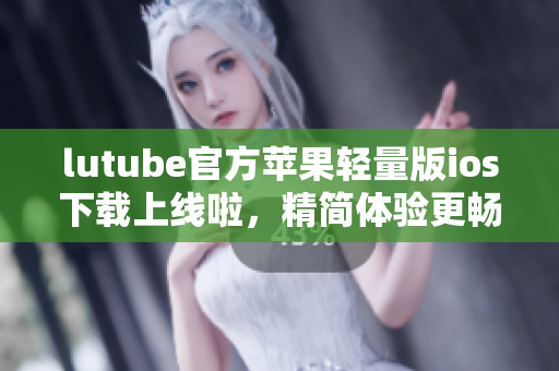 lutube官方蘋(píng)果輕量版ios下載上線啦，精簡(jiǎn)體驗(yàn)更暢爽