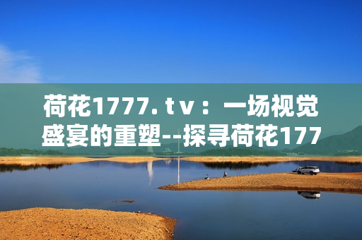 荷花1777. tⅴ：一場視覺盛宴的重塑--探尋荷花1777. tⅴ的魅力