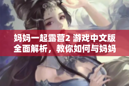 媽媽一起露營2 游戲中文版全面解析，教你如何與媽媽一起度過美好時光