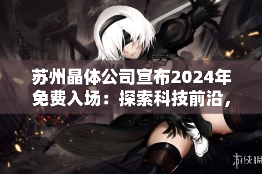 蘇州晶體公司宣布2024年免費入場：探索科技前沿，暢享創(chuàng)新體驗