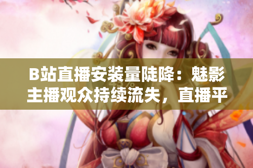 B站直播安裝量陡降：魅影主播觀眾持續(xù)流失，直播平臺(tái)壓力山大