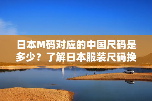 日本M碼對應(yīng)的中國尺碼是多少？了解日本服裝尺碼換算！