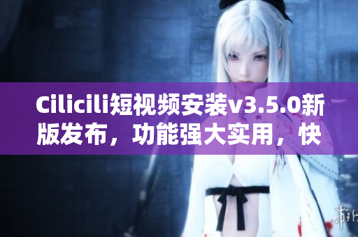 Cilicili短視頻安裝v3.5.0新版發(fā)布，功能強(qiáng)大實用，快速安裝體驗優(yōu)化