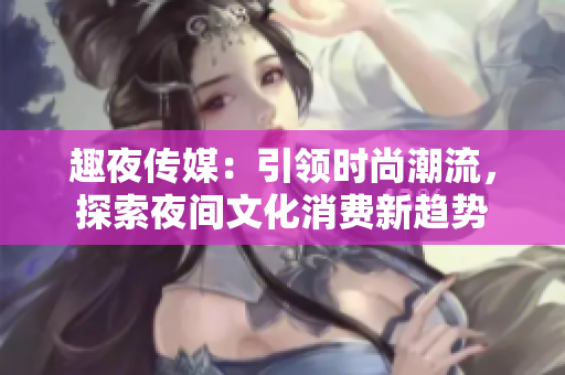 趣夜傳媒：引領時尚潮流，探索夜間文化消費新趨勢