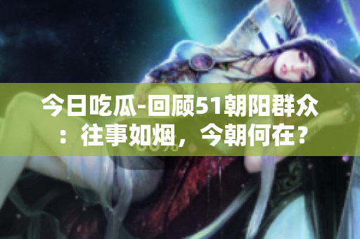今日吃瓜-回顧51朝陽群眾：往事如煙，今朝何在？