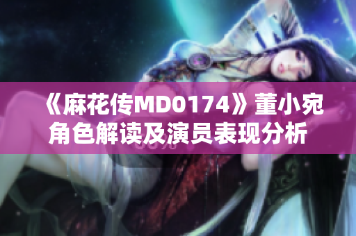 《麻花傳MD0174》董小宛角色解讀及演員表現(xiàn)分析