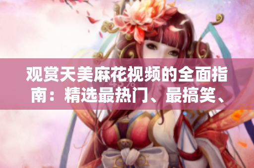 觀賞天美麻花視頻的全面指南：精選最熱門、最搞笑、最感人的視頻合集