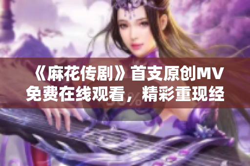 《麻花傳劇》首支原創(chuàng)MV免費(fèi)在線觀看，精彩重現(xiàn)經(jīng)典故事！