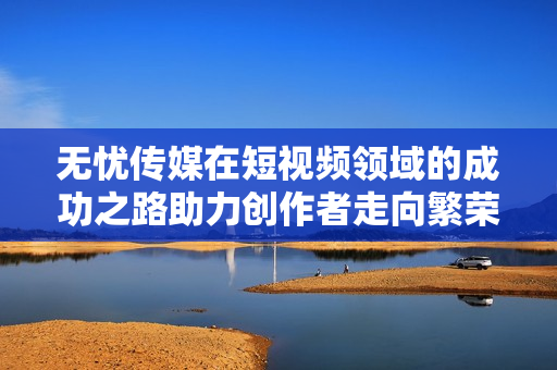 無(wú)憂傳媒在短視頻領(lǐng)域的成功之路助力創(chuàng)作者走向繁榮
