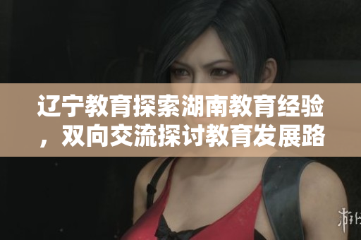 遼寧教育探索湖南教育經(jīng)驗(yàn)，雙向交流探討教育發(fā)展路徑