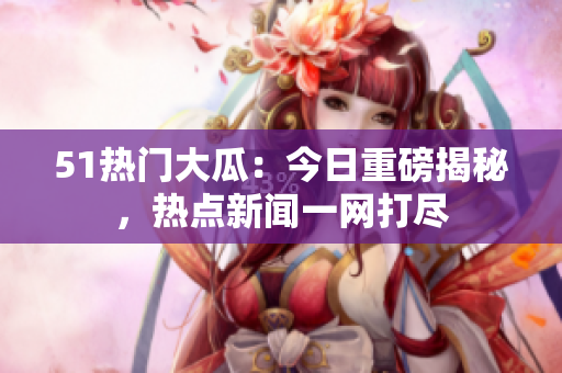 51熱門大瓜：今日重磅揭秘，熱點新聞一網(wǎng)打盡
