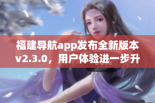 福建導(dǎo)航app發(fā)布全新版本v2.3.0，用戶體驗(yàn)進(jìn)一步升級(jí)
