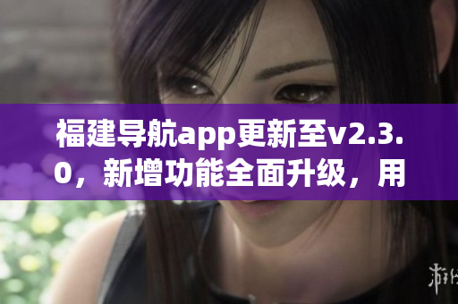 福建導(dǎo)航app更新至v2.3.0，新增功能全面升級，用戶體驗大幅提升