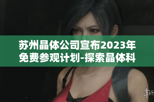 蘇州晶體公司宣布2023年免費參觀計劃-探索晶體科技的奇妙世界