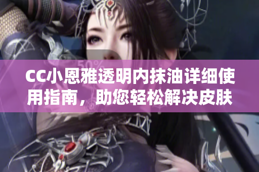 CC小恩雅透明內(nèi)抹油詳細使用指南，助您輕松解決皮膚問題