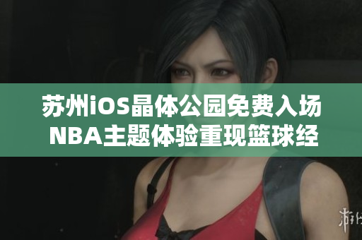蘇州iOS晶體公園免費入場 NBA主題體驗重現(xiàn)籃球經(jīng)典 