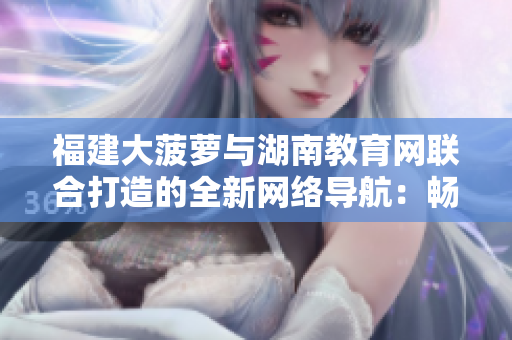 福建大菠蘿與湖南教育網(wǎng)聯(lián)合打造的全新網(wǎng)絡(luò)導航：暢游教育資訊，探索知識樂園