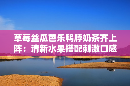 草莓絲瓜芭樂鴨脖奶茶齊上陣：清新水果搭配刺激口感，打造夏日飲食新風(fēng)尚