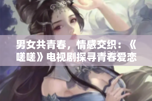 男女共青春，情感交織：《嗟嗟》電視劇探尋青春愛戀