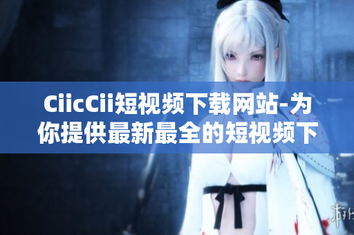 CiicCii短視頻下載網(wǎng)站-為你提供最新最全的短視頻下載服務(wù)