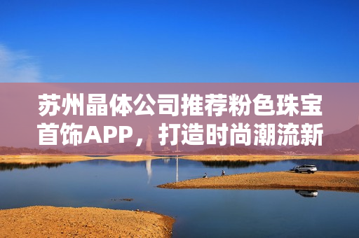 蘇州晶體公司推薦粉色珠寶首飾APP，打造時尚潮流新風向