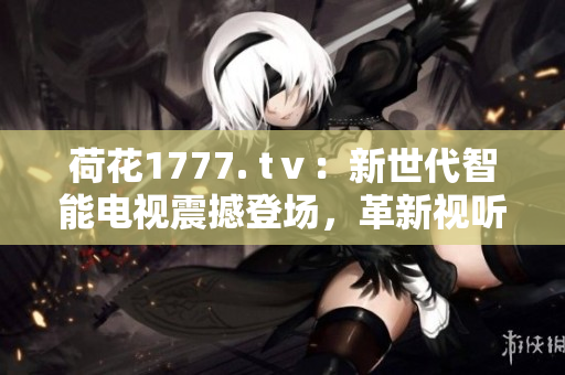荷花1777. tⅴ：新世代智能電視震撼登場(chǎng)，革新視聽(tīng)體驗(yàn)