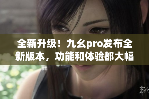 全新升級！九幺pro發(fā)布全新版本，功能和體驗都大幅提升
