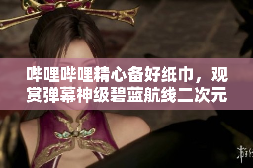 嗶哩嗶哩精心備好紙巾，觀賞彈幕神級碧藍(lán)航線二次元動漫視頻