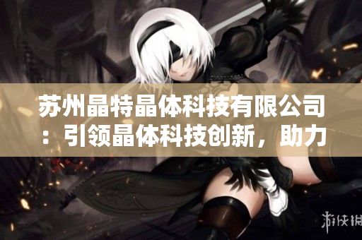 蘇州晶特晶體科技有限公司：引領(lǐng)晶體科技創(chuàng)新，助力半導(dǎo)體產(chǎn)業(yè)發(fā)展
