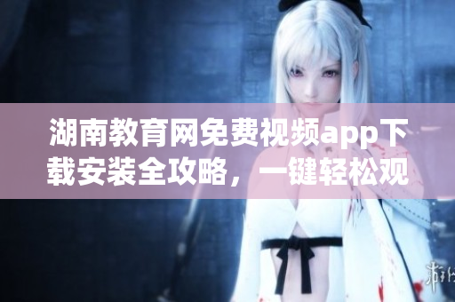 湖南教育網(wǎng)免費(fèi)視頻app下載安裝全攻略，一鍵輕松觀看教育資源