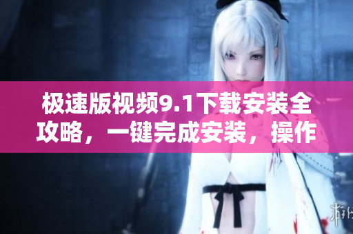 極速版視頻9.1下載安裝全攻略，一鍵完成安裝，操作簡單易上手