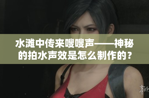 水灘中傳來嗖嗖聲——神秘的拍水聲效是怎么制作的？