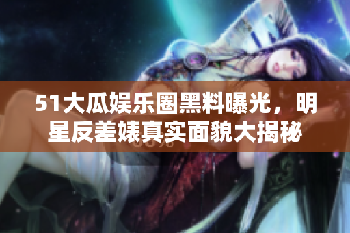 51大瓜娛樂圈黑料曝光，明星反差婊真實面貌大揭秘