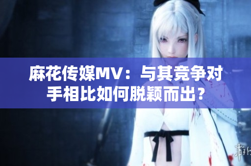 麻花傳媒MV：與其競(jìng)爭(zhēng)對(duì)手相比如何脫穎而出？
