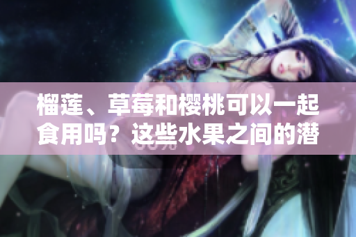 榴蓮、草莓和櫻桃可以一起食用嗎？這些水果之間的潛在危害你了解嗎？