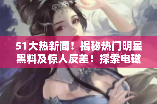 51大熱新聞！揭秘?zé)衢T(mén)明星黑料及驚人反差！探索電磁爐使用秘密，揭露婊精彩故事！