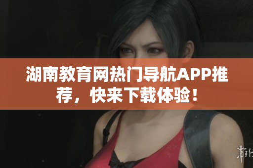 湖南教育網(wǎng)熱門導(dǎo)航APP推薦，快來下載體驗(yàn)！