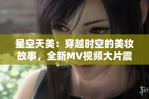 星空天美：穿越時(shí)空的美妝故事，全新MV視頻大片震撼上線