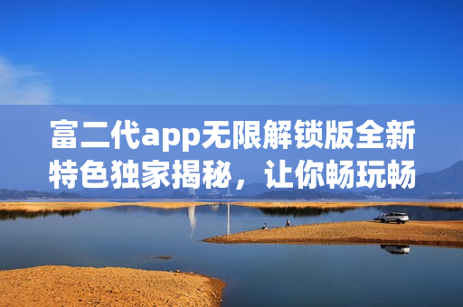 富二代app無限解鎖版全新特色獨(dú)家揭秘，讓你暢玩暢享獨(dú)特體驗(yàn)