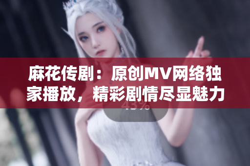 麻花傳?。涸瓌?chuàng)MV網(wǎng)絡(luò)獨(dú)家播放，精彩劇情盡顯魅力