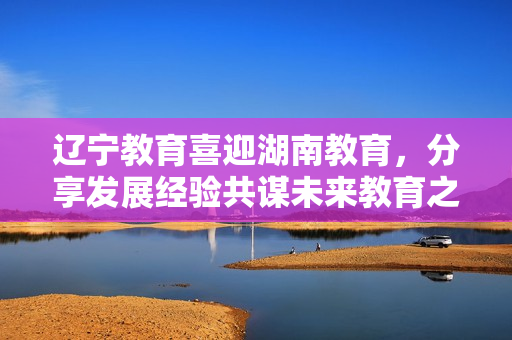 遼寧教育喜迎湖南教育，分享發(fā)展經(jīng)驗共謀未來教育之道
